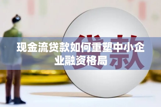 新田现金流贷款如何重塑中小企业融资格局