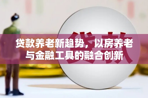 新田贷款养老新趋势，以房养老与金融工具的融合创新
